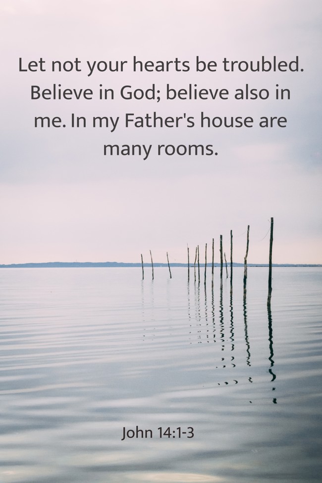Let not your hearts be troubled. Believe in God; believe also in me. In my Father's house are many rooms. - John 14:1-3