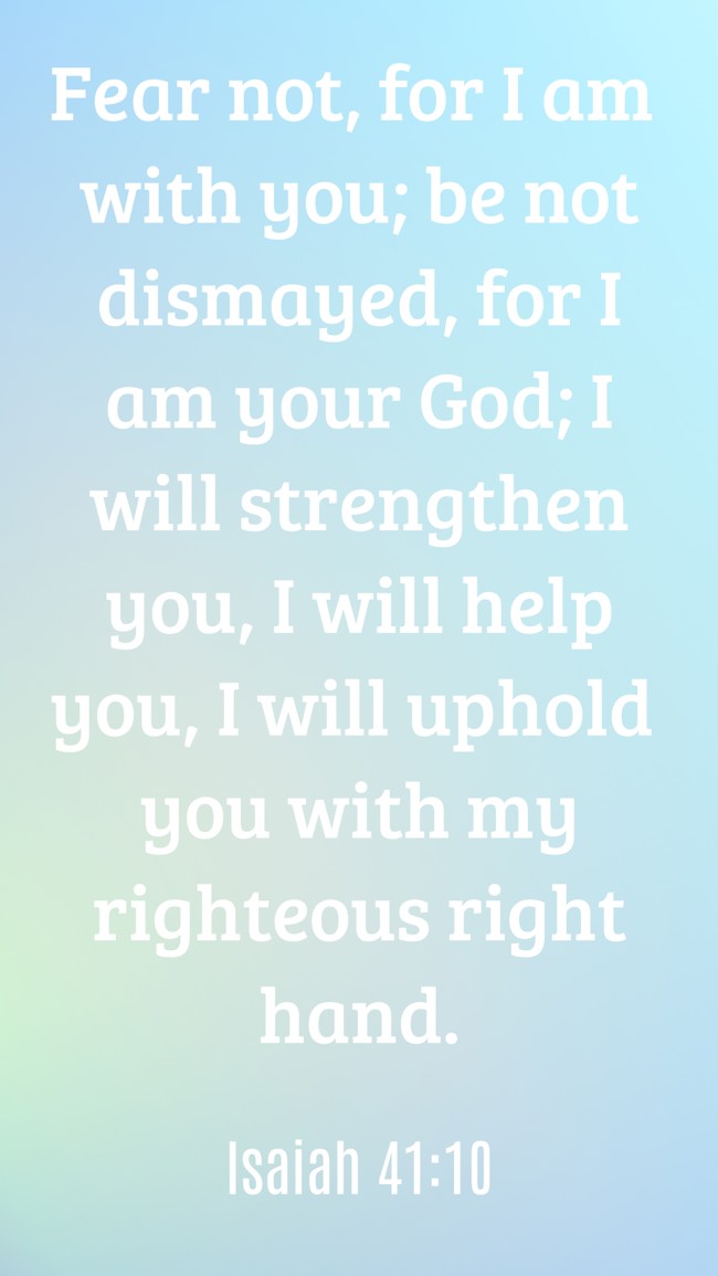 Fear not, for I am with you; be not dismayed, for I am your God; I will strengthen you, I will help you, I will uphold you with my righteous right hand. - Isaiah 41:10