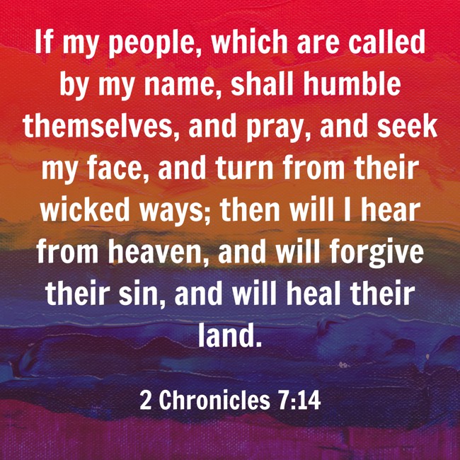  If my people, which are called by my name, shall humble themselves, and pray, and seek my face, and turn from their wicked ways; then will I hear from heaven, and will forgive their sin, and will heal their land.   - 2 Chronicles 7:14 