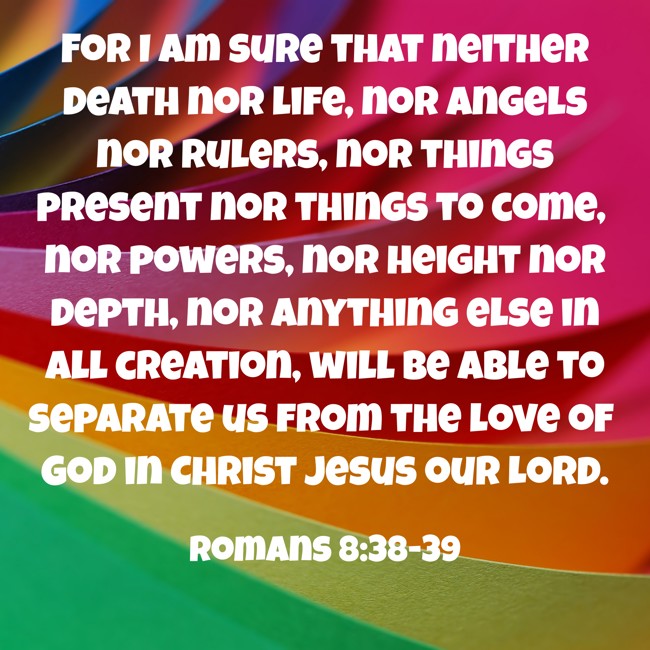 For I am sure that neither death nor life, nor angels nor rulers, nor things present nor things to come, nor powers, nor height nor depth, nor anything else in all creation, will be able to separate us from the love of God in Christ Jesus our Lord. - Romans 8:38-39