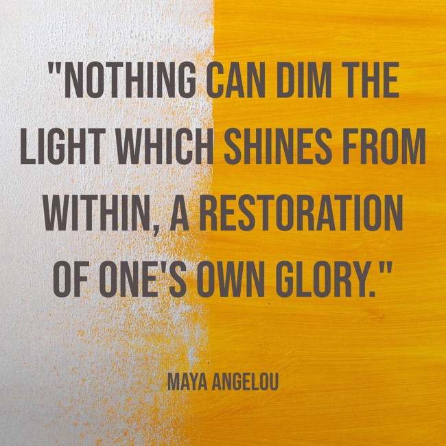  Nothing can dim the light which shines from within, a restoration of one's own glory.   - Maya Angelou 