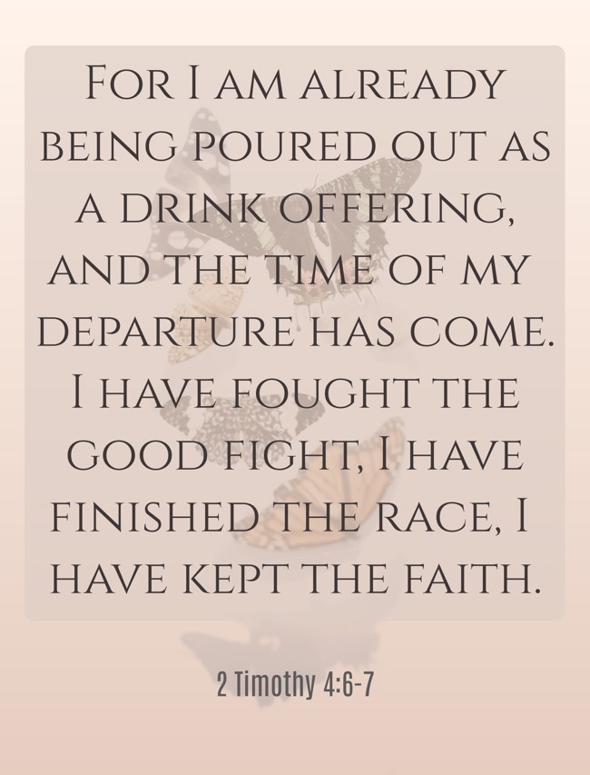 For I am already being poured out as a drink offering, and the time of my departure has come. I have fought the good fight, I have finished the race, I have kept the faith. - 2 Timothy 4:6-7