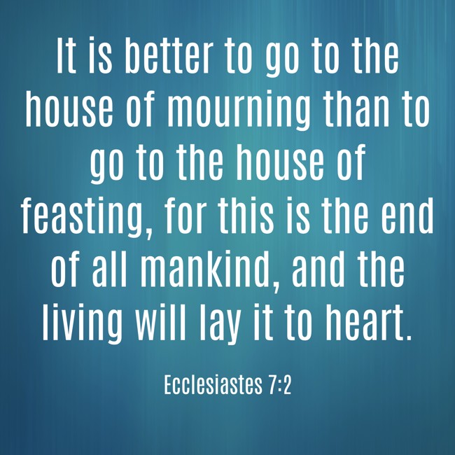 It is better to go to the house of mourning than to go to the house of feasting, for this is the end of all mankind, and the living will lay it to heart. - Ecclesiastes 7:2
