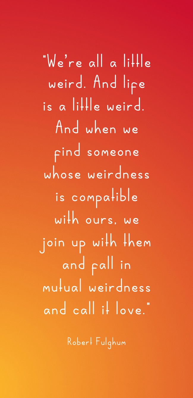We’re all a little weird. And life is a little weird. And when we find someone whose weirdness is compatible with ours, we join up with them and fall in mutual weirdness and call it love. - Robert Fulghum