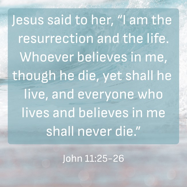 Jesus said to her, “I am the resurrection and the life. Whoever believes in me, though he die, yet shall he live, and everyone who lives and believes in me shall never die.” - John 11:25-26