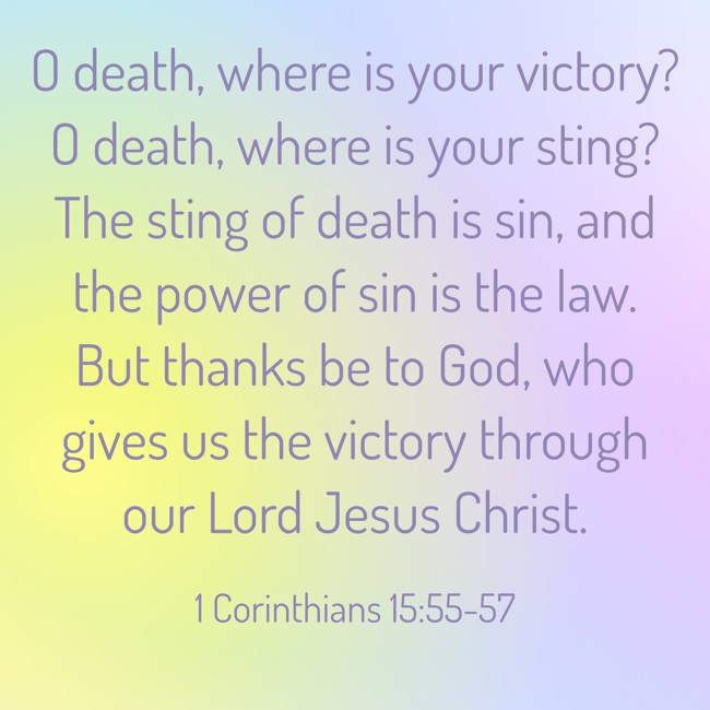 O death, where is your victory? O death, where is your sting? The sting of death is sin, and the power of sin is the law. But thanks be to God, who gives us the victory through our Lord Jesus Christ. - 1 Corinthians 15:55-57