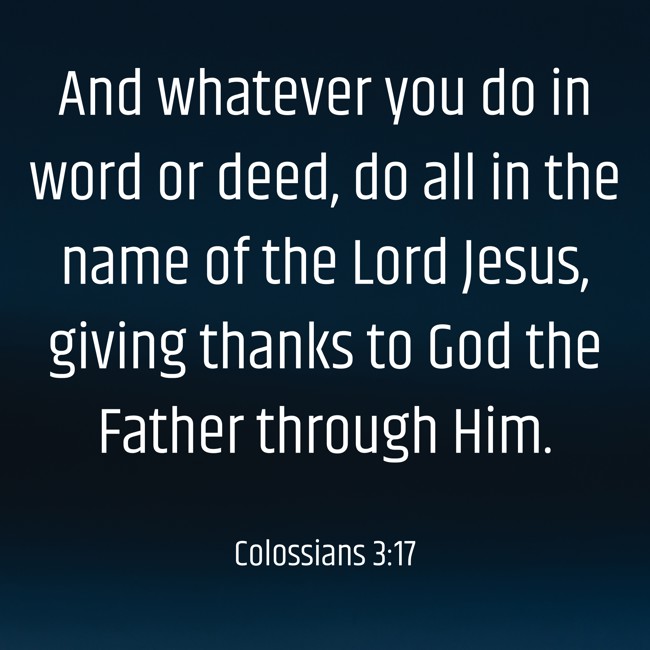 And whatever you do in word or deed, do all in the name of the Lord Jesus, giving thanks to God the Father through Him. - Colossians 3:17