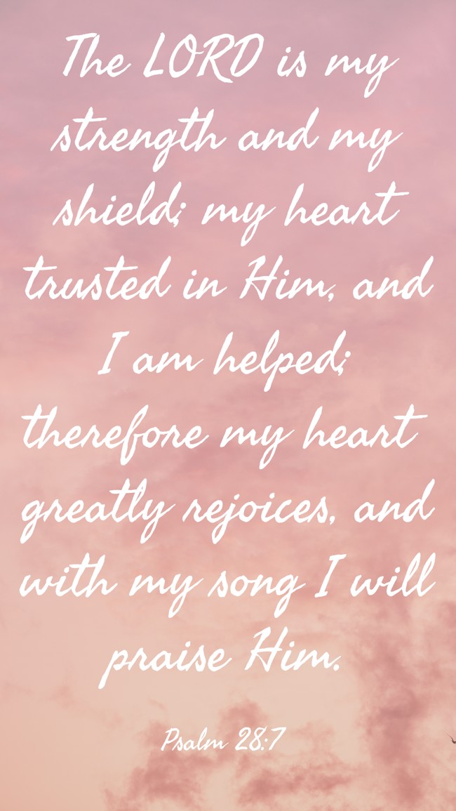 The LORD is my strength and my shield; my heart trusted in Him, and I am helped; therefore my heart greatly rejoices, and with my song I will praise Him. - Psalm 28:7
