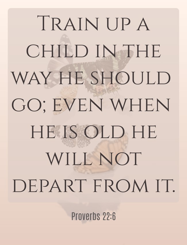Train up a child in the way he should go; even when he is old he will not depart from it. - Proverbs 22:6