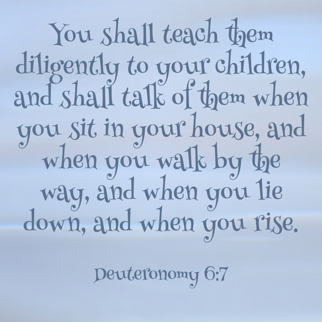 You shall teach them diligently to your children, and shall talk of them when you sit in your house, and when you walk by the way, and when you lie down, and when you rise. - Deuteronomy 6:7