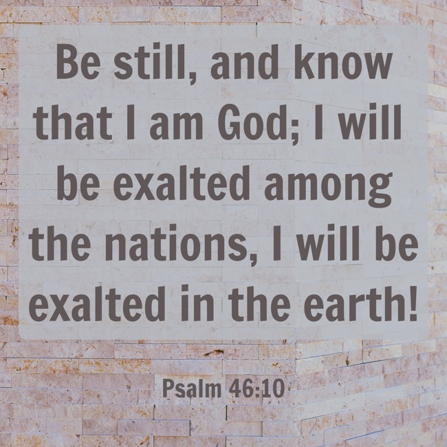 Be still, and know that I am God; I will be exalted among the nations, I will be exalted in the earth! - Psalm 46:10
