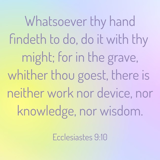 Whatsoever thy hand findeth to do, do it with thy might; for in the grave, whither thou goest, there is neither work nor device, nor knowledge, nor wisdom. - Ecclesiastes 9:10