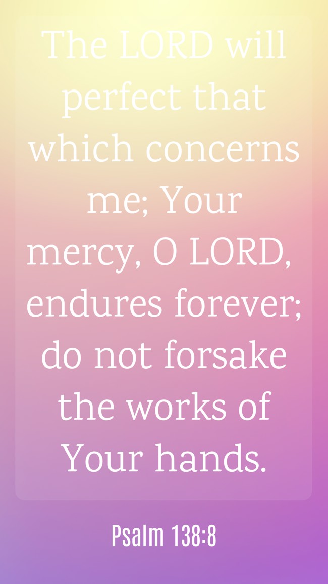 The LORD will perfect that which concerns me; Your mercy, O LORD, endures forever; do not forsake the works of Your hands. - Psalm 138:8