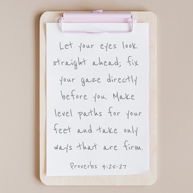 Let your eyes look straight ahead; fix your gaze directly before you. Make level paths for your feet and take only ways that are firm. - Proverbs 4:25-27