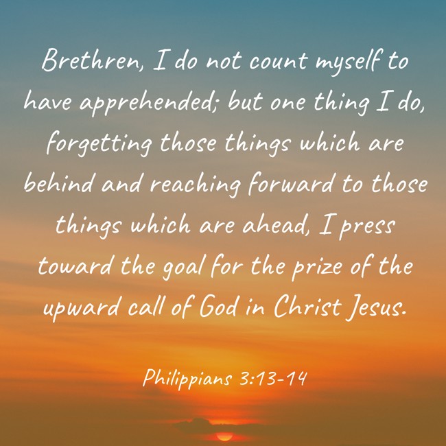 Brethren, I do not count myself to have apprehended; but one thing I do, forgetting those things which are behind and reaching forward to those things which are ahead, I press toward the goal for the prize of the upward call of God in Christ Jesus. - Philippians 3:13-14