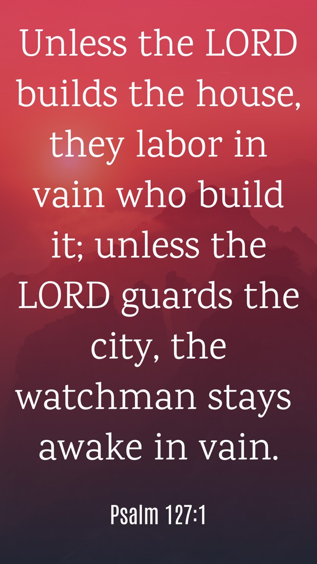 Unless the LORD builds the house, they labor in vain who build it; unless the LORD guards the city, the watchman stays awake in vain. - Psalm 127:1