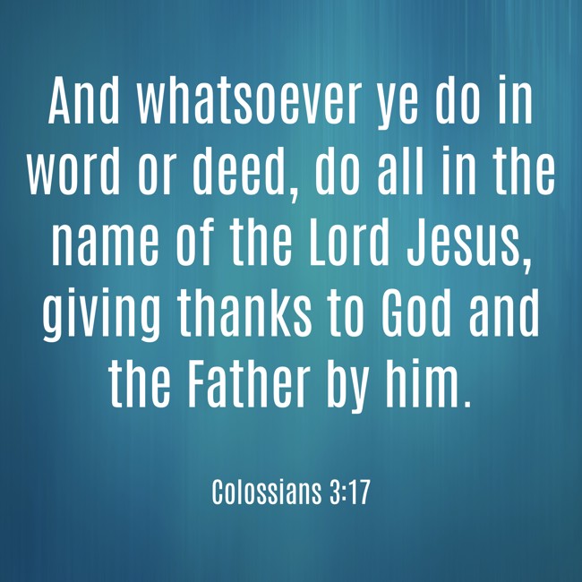 And whatsoever ye do in word or deed, do all in the name of the Lord Jesus, giving thanks to God and the Father by him. - Colossians 3:17