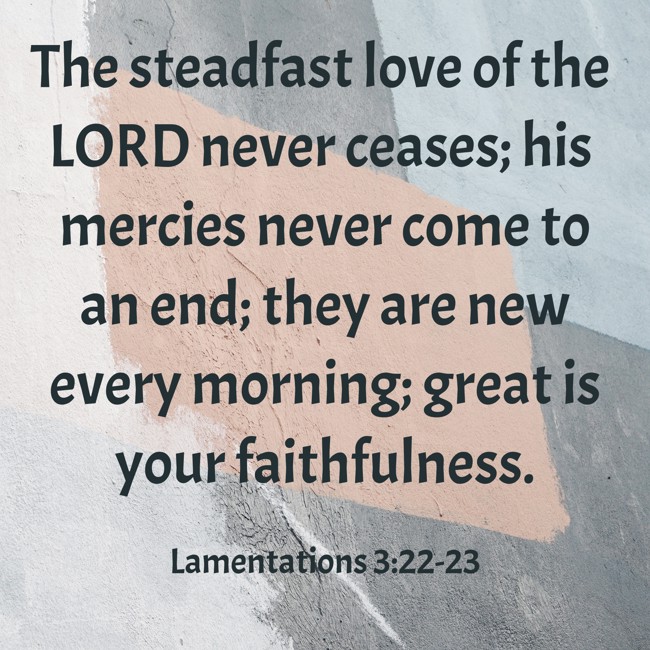 The steadfast love of the LORD never ceases; his mercies never come to an end; they are new every morning; great is your faithfulness. - Lamentations 3:22-23