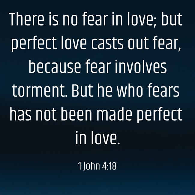 There is no fear in love; but perfect love casts out fear, because fear involves torment. But he who fears has not been made perfect in love. - 1 John 4:18
