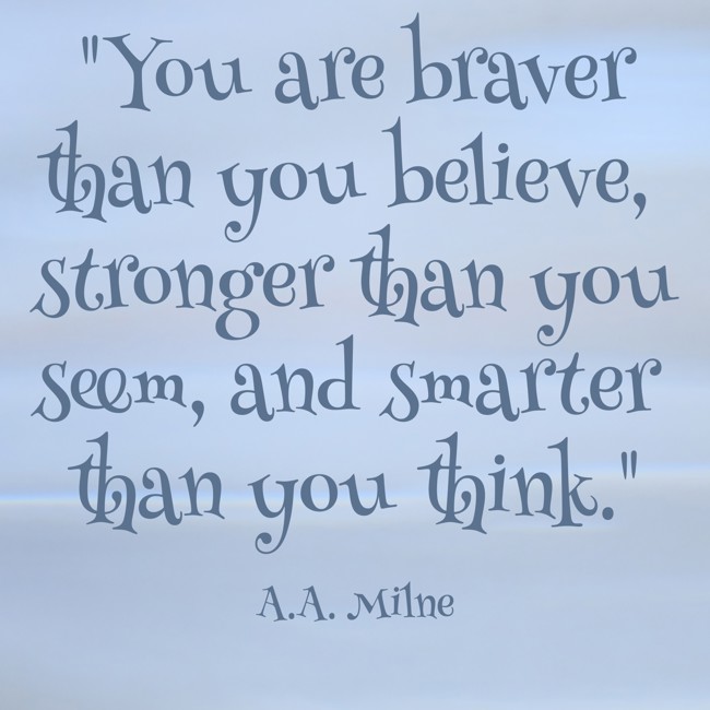 You are braver than you believe, stronger than you seem, and smarter than you think. - A.A. Milne