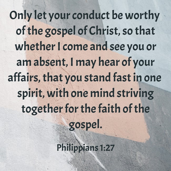 Only let your conduct be worthy of the gospel of Christ, so that whether I come and see you or am absent, I may hear of your affairs, that you stand fast in one spirit, with one mind striving together for the faith of the gospel. - Philippians 1:27