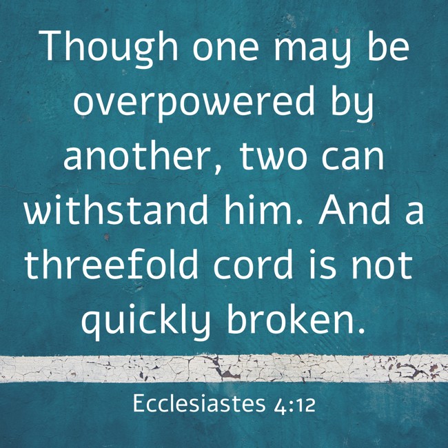 Though one may be overpowered by another, two can withstand him. And a threefold cord is not quickly broken. - Ecclesiastes 4:12