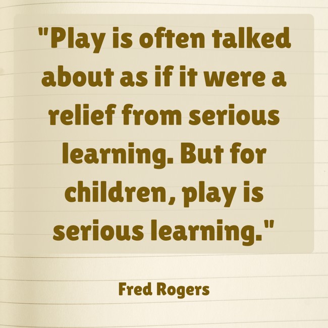 Play is often talked about as if it were a relief from serious learning. But for children, play is serious learning. - Fred Rogers