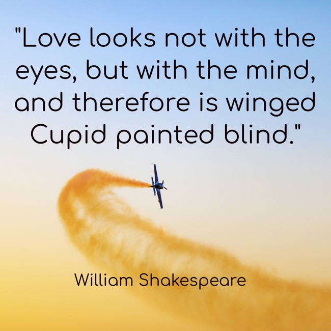 Love looks not with the eyes, but with the mind, and therefore is winged Cupid painted blind. - William Shakespeare