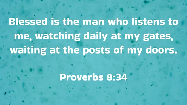 Blessed is the man who listens to me, watching daily at my gates, waiting at the posts of my doors. - Proverbs 8:34