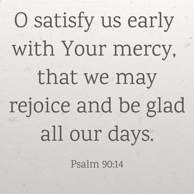 O satisfy us early with Your mercy, that we may rejoice and be glad all our days. - Psalm 90:14