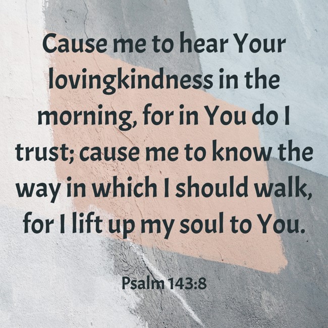 Cause me to hear Your lovingkindness in the morning, for in You do I trust; cause me to know the way in which I should walk, for I lift up my soul to You. - Psalm 143:8
