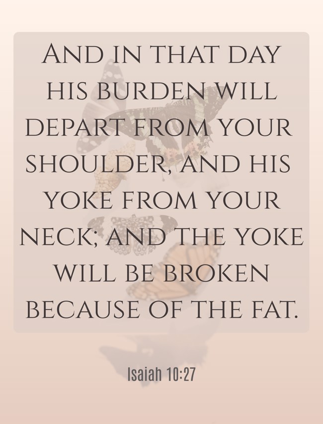 And in that day his burden will depart from your shoulder, and his yoke from your neck; and the yoke will be broken because of the fat. - Isaiah 10:27