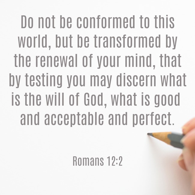 Do not be conformed to this world, but be transformed by the renewal of your mind, that by testing you may discern what is the will of God, what is good and acceptable and perfect. - Romans 12:2