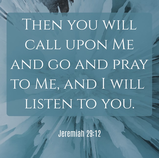 Then you will call upon Me and go and pray to Me, and I will listen to you. - Jeremiah 29:12
