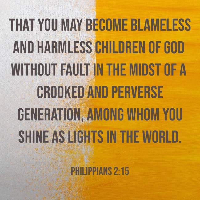 That you may become blameless and harmless children of God without fault in the midst of a crooked and perverse generation, among whom you shine as lights in the world. - Philippians 2:15