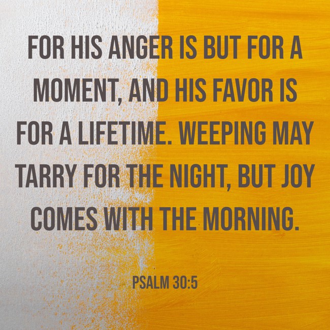 For his anger is but for a moment, and his favor is for a lifetime. Weeping may tarry for the night, but joy comes with the morning. - Psalm 30:5