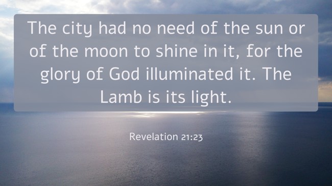 The city had no need of the sun or of the moon to shine in it, for the glory of God illuminated it. The Lamb is its light. - Revelation 21:23