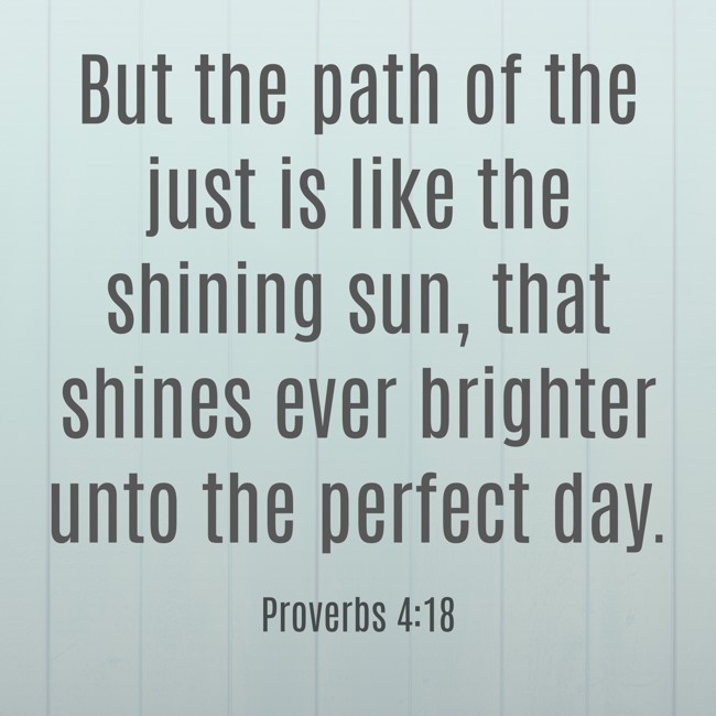 But the path of the just is like the shining sun, that shines ever brighter unto the perfect day. - Proverbs 4:18
