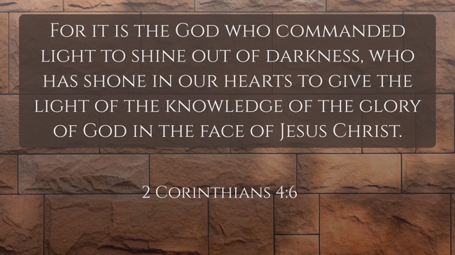 For it is the God who commanded light to shine out of darkness, who has shone in our hearts to give the light of the knowledge of the glory of God in the face of Jesus Christ. - 2 Corinthians 4:6