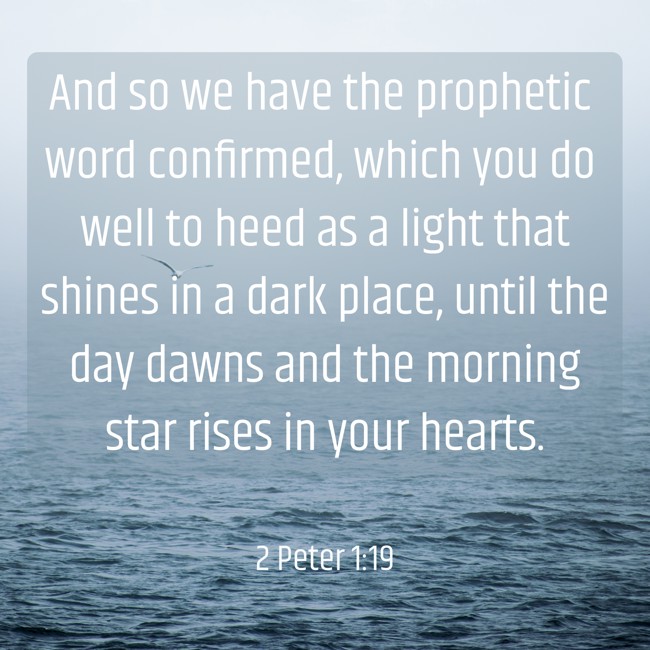 And so we have the prophetic word confirmed, which you do well to heed as a light that shines in a dark place, until the day dawns and the morning star rises in your hearts. - 2 Peter 1:19