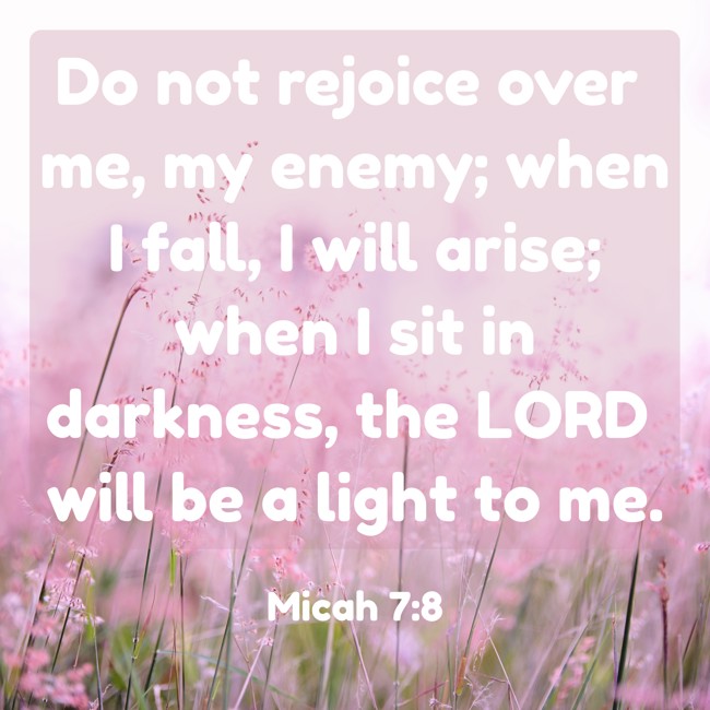 Do not rejoice over me, my enemy; when I fall, I will arise; when I sit in darkness, the LORD will be a light to me. - Micah 7:8