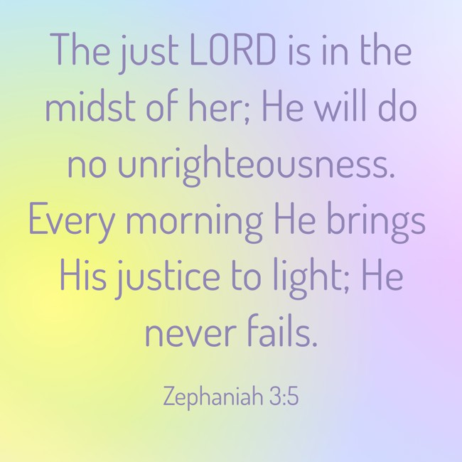 The just LORD is in the midst of her; He will do no unrighteousness. Every morning He brings His justice to light; He never fails. - Zephaniah 3:5