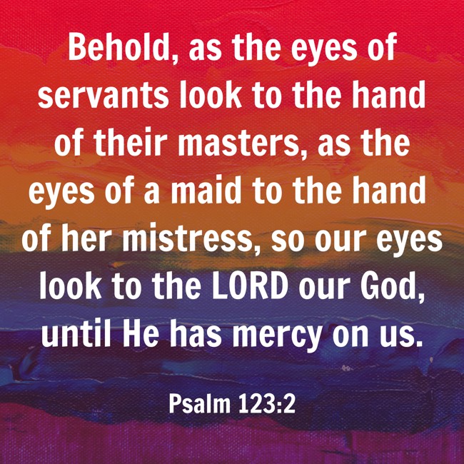 Behold, as the eyes of servants look to the hand of their masters, as the eyes of a maid to the hand of her mistress, so our eyes look to the LORD our God, until He has mercy on us. - Psalm 123:2