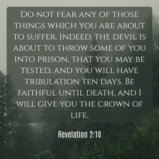 Do not fear any of those things which you are about to suffer. Indeed, the devil is about to throw some of you into prison, that you may be tested, and you will have tribulation ten days. Be faithful until death, and I will give you the crown of life. - Revelation 2:10