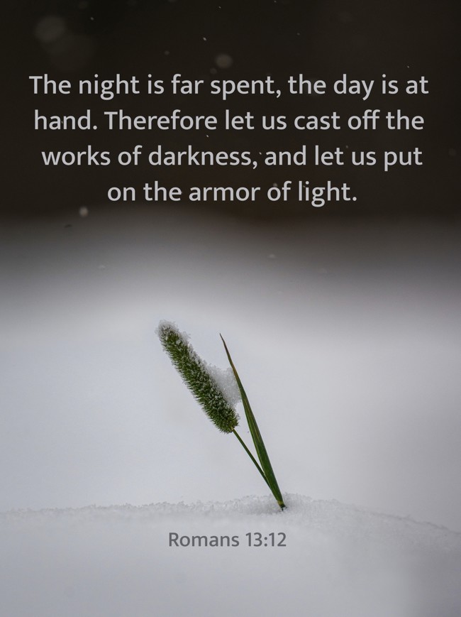The night is far spent, the day is at hand. Therefore let us cast off the works of darkness, and let us put on the armor of light. - Romans 13:12