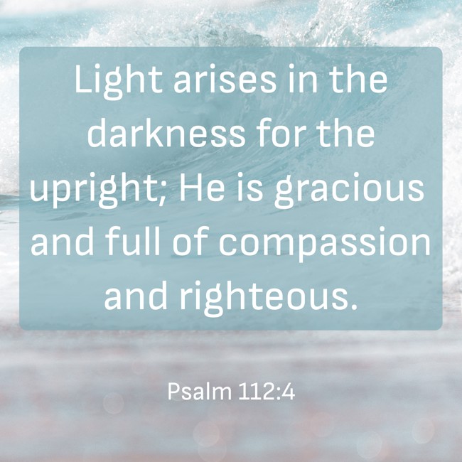 Light arises in the darkness for the upright; He is gracious and full of compassion and righteous. - Psalm 112:4