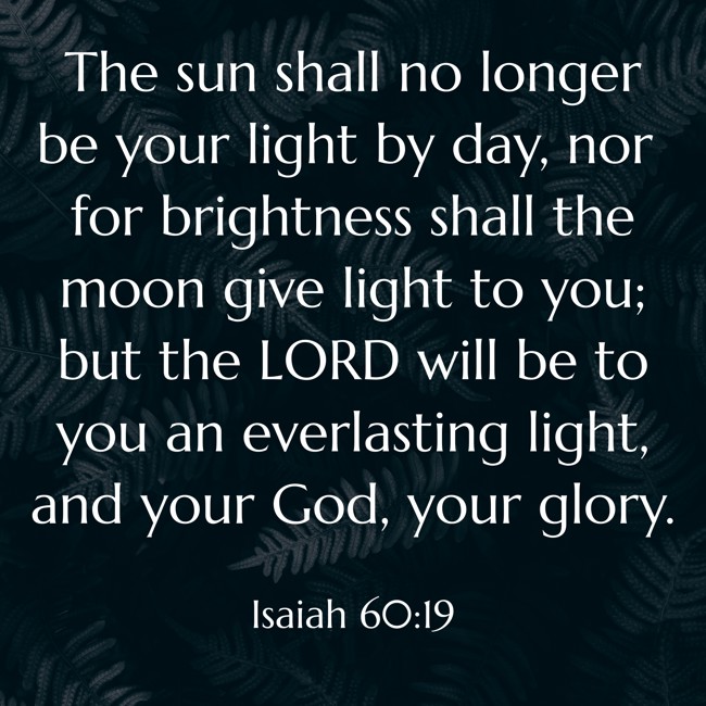 The sun shall no longer be your light by day, nor for brightness shall the moon give light to you; but the LORD will be to you an everlasting light, and your God, your glory. - Isaiah 60:19