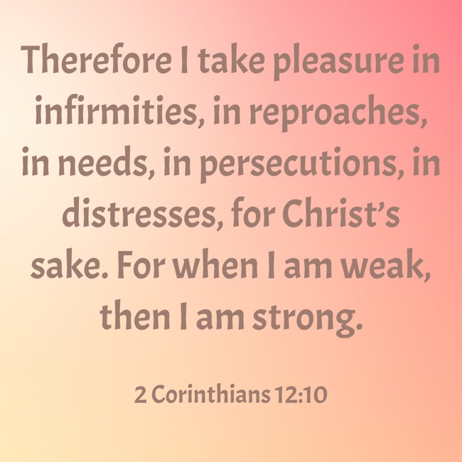 Therefore I take pleasure in infirmities, in reproaches, in needs, in persecutions, in distresses, for Christ’s sake. For when I am weak, then I am strong. - 2 Corinthians 12:10