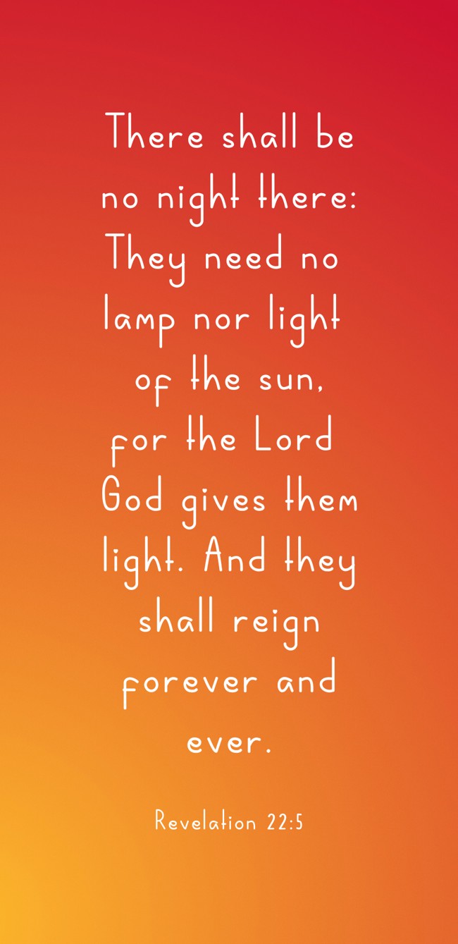 There shall be no night there: They need no lamp nor light of the sun, for the Lord God gives them light. And they shall reign forever and ever. - Revelation 22:5