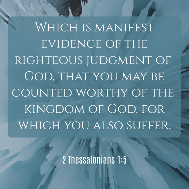 Which is manifest evidence of the righteous judgment of God, that you may be counted worthy of the kingdom of God, for which you also suffer. - 2 Thessalonians 1:5